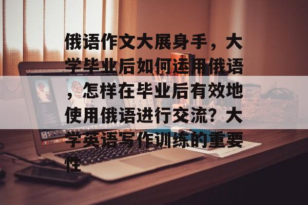 俄语作文大展身手，大学毕业后如何运用俄语，怎样在毕业后有效地使用俄语进行交流？大学英语写作训练的重要性