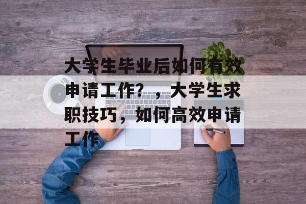 大学生毕业后如何有效申请工作?,大学生求职技巧,如何高效申请工作 大学生毕业后如何有效申请工作?,大学生求职技巧,如何高效申请工作
