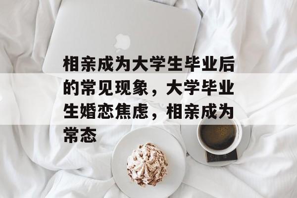 相亲成为大学生毕业后的常见现象,大学毕业生婚恋焦虑,相亲成为常态 相亲成为大学生毕业后的常见现象,大学毕业生婚恋焦虑,相亲成为常态