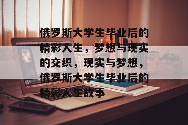 俄罗斯大学生毕业后的精彩人生,梦想与现实的交织,现实与梦想,俄罗斯大学生毕业后的精彩人生故事 俄罗斯大学生毕业后的精彩人生,梦想与现实的交织,现实与梦想,俄罗斯大学生毕业后的精彩人生故事