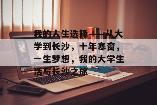 我的人生选择——从大学到长沙,十年寒窗,一生梦想,我的大学生活与长沙之旅 我的人生选择——从大学到长沙,十年寒窗,一生梦想,我的大学生活与长沙之旅