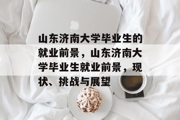 山东济南大学毕业生的就业前景,山东济南大学毕业生就业前景,现状、挑战与展望 山东济南大学毕业生的就业前景,山东济南大学毕业生就业前景,现状、挑战与展望