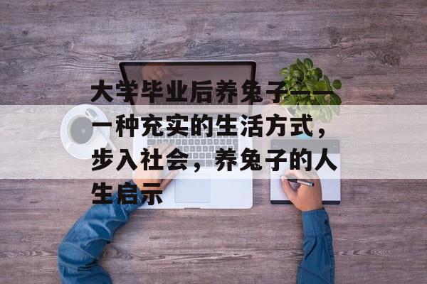 大学毕业后养兔子——一种充实的生活方式,步入社会,养兔子的人生启示 大学毕业后养兔子——一种充实的生活方式,步入社会,养兔子的人生启示