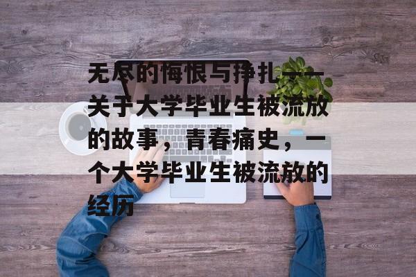 无尽的悔恨与挣扎——关于大学毕业生被流放的故事,青春痛史,一个大学毕业生被流放的经历 无尽的悔恨与挣扎——关于大学毕业生被流放的故事,青春痛史,一个大学毕业生被流放的经历