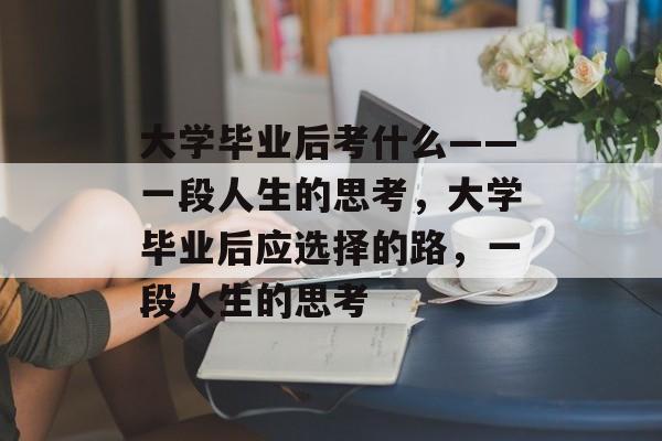 大学毕业后考什么——一段人生的思考,大学毕业后应选择的路,一段人生的思考 大学毕业后考什么——一段人生的思考,大学毕业后应选择的路,一段人生的思考