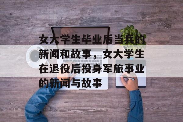 女大学生毕业后当兵的新闻和故事,女大学生在退役后投身军旅事业的新闻与故事 女大学生毕业后当兵的新闻和故事,女大学生在退役后投身军旅事业的新闻与故事