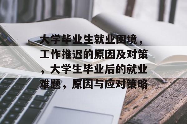 大学毕业生就业困境,工作推迟的原因及对策,大学生毕业后的就业难题,原因与应对策略 大学毕业生就业困境,工作推迟的原因及对策,大学生毕业后的就业难题,原因与应对策略
