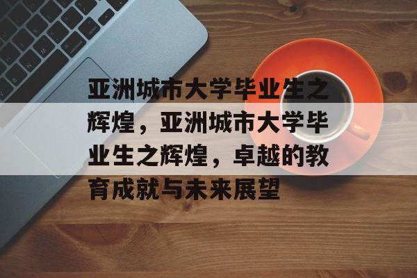 亚洲城市大学毕业生之辉煌,亚洲城市大学毕业生之辉煌,卓越的教育成就与未来展望 亚洲城市大学毕业生之辉煌,亚洲城市大学毕业生之辉煌,卓越的教育成就与未来展望