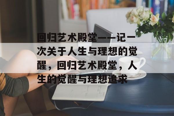 回归艺术殿堂——记一次关于人生与理想的觉醒,回归艺术殿堂,人生的觉醒与理想追求 回归艺术殿堂——记一次关于人生与理想的觉醒,回归艺术殿堂,人生的觉醒与理想追求