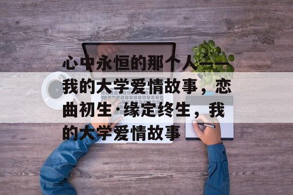 心中永恒的那个人——我的大学爱情故事,恋曲初生·缘定终生,我的大学爱情故事 心中永恒的那个人——我的大学爱情故事,恋曲初生·缘定终生,我的大学爱情故事
