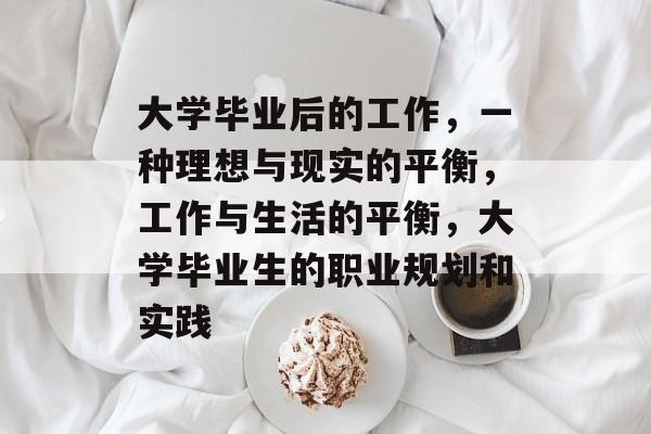大学毕业后的工作,一种理想与现实的平衡,工作与生活的平衡,大学毕业生的职业规划和实践 大学毕业后的工作,一种理想与现实的平衡,工作与生活的平衡,大学毕业生的职业规划和实践