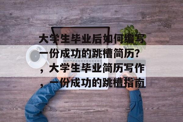 大学生毕业后如何编写一份成功的跳槽简历?,大学生毕业简历写作,一份成功的跳槽指南 大学生毕业后如何编写一份成功的跳槽简历?,大学生毕业简历写作,一份成功的跳槽指南