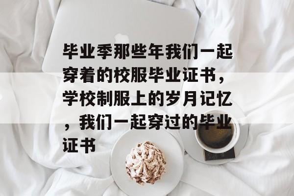 毕业季那些年我们一起穿着的校服毕业证书，学校制服上的岁月记忆，我们一起穿过的毕业证书