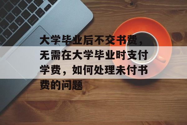 大学毕业后不交书费,无需在大学毕业时支付学费,如何处理未付书费的问题 大学毕业后不交书费,无需在大学毕业时支付学费,如何处理未付书费的问题