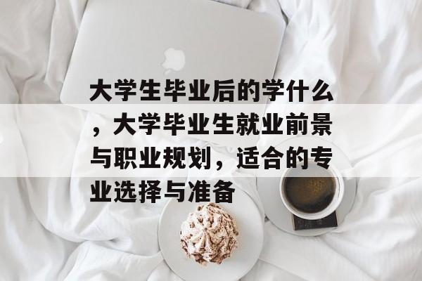 大学生毕业后的学什么，大学毕业生就业前景与职业规划，适合的专业选择与准备