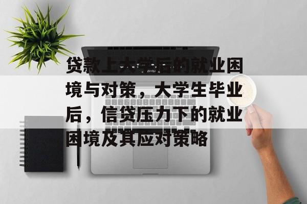 贷款上大学后的就业困境与对策,大学生毕业后,信贷压力下的就业困境及其应对策略 贷款上大学后的就业困境与对策,大学生毕业后,信贷压力下的就业困境及其应对策略