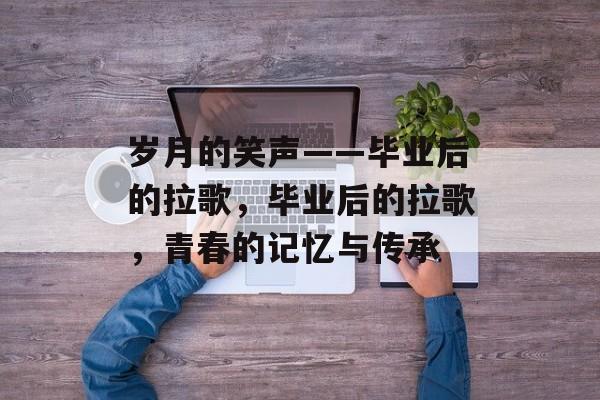 岁月的笑声——毕业后的拉歌,毕业后的拉歌,青春的记忆与传承 岁月的笑声——毕业后的拉歌,毕业后的拉歌,青春的记忆与传承