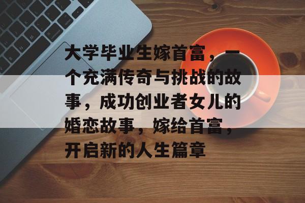 大学毕业生嫁首富，一个充满传奇与挑战的故事，成功创业者女儿的婚恋故事，嫁给首富，开启新的人生篇章