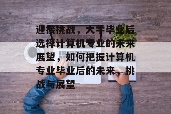 迎接挑战,大学毕业后选择计算机专业的未来展望,如何把握计算机专业毕业后的未来,挑战与展望 迎接挑战,大学毕业后选择计算机专业的未来展望,如何把握计算机专业毕业后的未来,挑战与展望