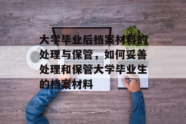 大学毕业后档案材料的处理与保管,如何妥善处理和保管大学毕业生的档案材料 大学毕业后档案材料的处理与保管,如何妥善处理和保管大学毕业生的档案材料