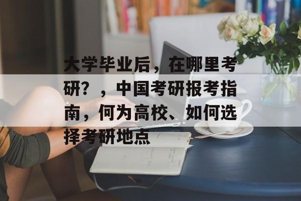 大学毕业后，在哪里考研？，中国考研报考指南，何为高校、如何选择考研地点