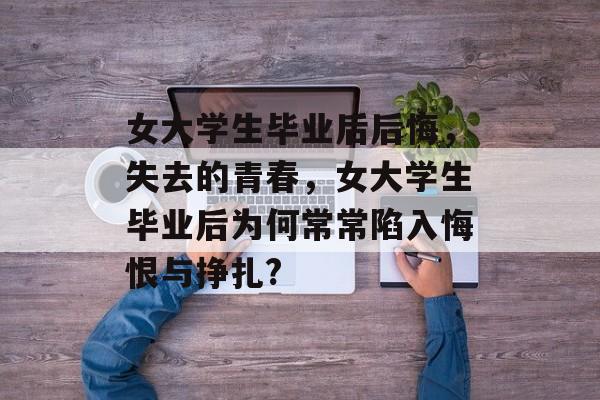 女大学生毕业后后悔，失去的青春，女大学生毕业后为何常常陷入悔恨与挣扎?