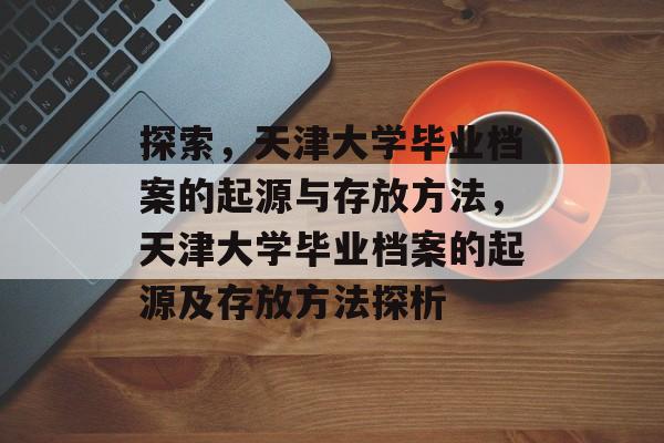 探索,天津大学毕业档案的起源与存放方法,天津大学毕业档案的起源及存放方法探析 探索,天津大学毕业档案的起源与存放方法,天津大学毕业档案的起源及存放方法探析
