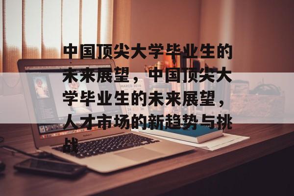 中国顶尖大学毕业生的未来展望,中国顶尖大学毕业生的未来展望,人才市场的新趋势与挑战 中国顶尖大学毕业生的未来展望,中国顶尖大学毕业生的未来展望,人才市场的新趋势与挑战
