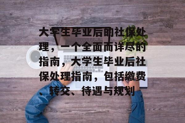大学生毕业后的社保处理,一个全面而详尽的指南,大学生毕业后社保处理指南,包括缴费、转交、待遇与规划 大学生毕业后的社保处理,一个全面而详尽的指南,大学生毕业后社保处理指南,包括缴费、转交、待遇与规划
