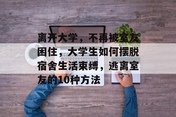 离开大学,不再被室友困住,大学生如何摆脱宿舍生活束缚,逃离室友的10种方法 离开大学,不再被室友困住,大学生如何摆脱宿舍生活束缚,逃离室友的10种方法