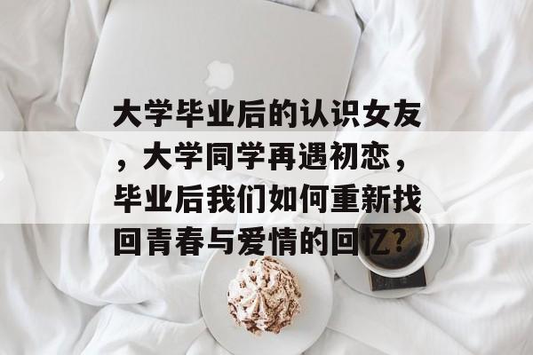大学毕业后的认识女友,大学同学再遇初恋,毕业后我们如何重新找回青春与爱情的回忆? 大学毕业后的认识女友,大学同学再遇初恋,毕业后我们如何重新找回青春与爱情的回忆?