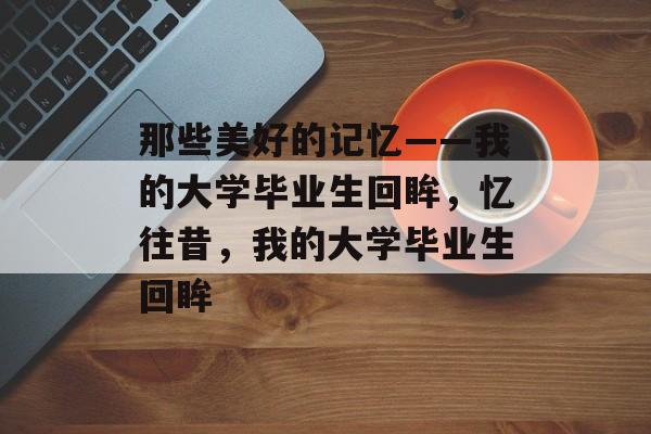 那些美好的记忆——我的大学毕业生回眸,忆往昔,我的大学毕业生回眸 那些美好的记忆——我的大学毕业生回眸,忆往昔,我的大学毕业生回眸