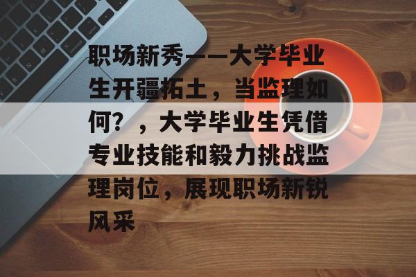 职场新秀——大学毕业生开疆拓土，当监理如何？，大学毕业生凭借专业技能和毅力挑战监理岗位，展现职场新锐风采