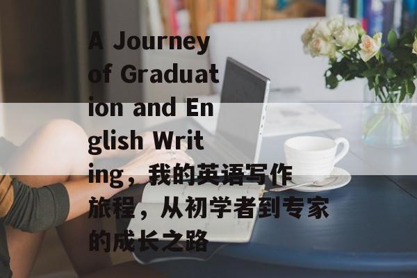 A Journey of Graduation and English Writing,我的英语写作旅程,从初学者到专家的成长之路 A Journey of Graduation and English Writing,我的英语写作旅程,从初学者到专家的成长之路