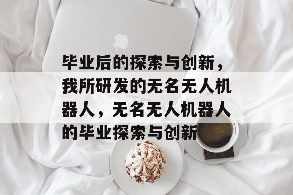 毕业后的探索与创新,我所研发的无名无人机器人,无名无人机器人的毕业探索与创新 毕业后的探索与创新,我所研发的无名无人机器人,无名无人机器人的毕业探索与创新