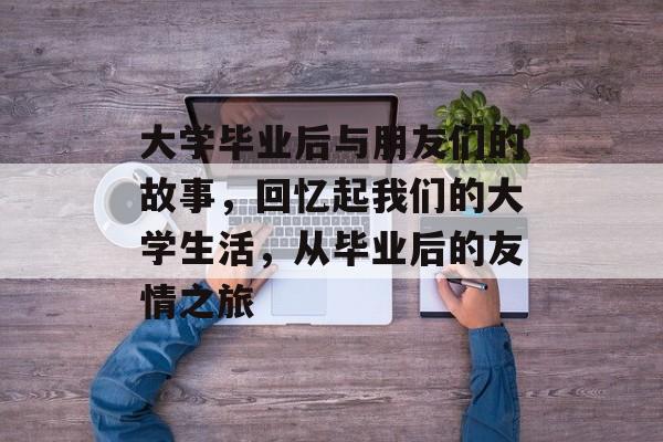 大学毕业后与朋友们的故事，回忆起我们的大学生活，从毕业后的友情之旅