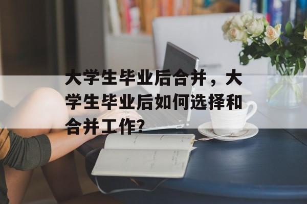 大学生毕业后合并，大学生毕业后如何选择和合并工作？
