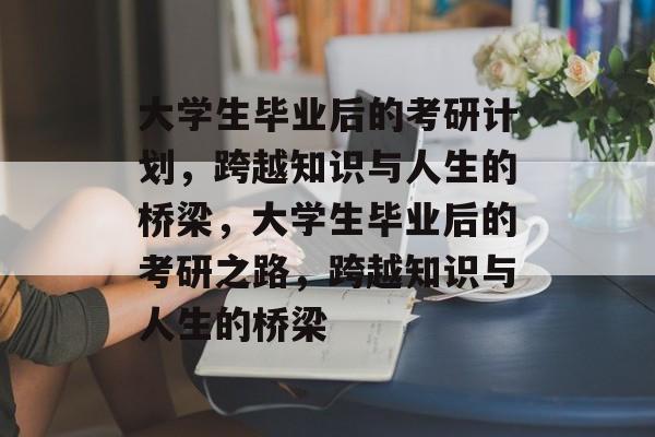 大学生毕业后的考研计划，跨越知识与人生的桥梁，大学生毕业后的考研之路，跨越知识与人生的桥梁