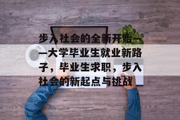 步入社会的全新开始——大学毕业生就业新路子,毕业生求职,步入社会的新起点与挑战 步入社会的全新开始——大学毕业生就业新路子,毕业生求职,步入社会的新起点与挑战