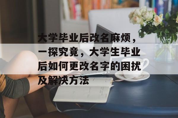 大学毕业后改名麻烦，一探究竟，大学生毕业后如何更改名字的困扰及解决方法