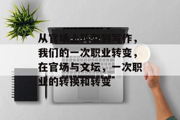 从官场上转型到写作，我们的一次职业转变，在官场与文坛，一次职业的转换和转变