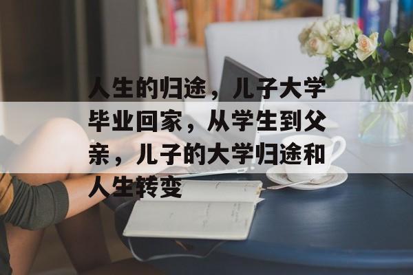 人生的归途,儿子大学毕业回家,从学生到父亲,儿子的大学归途和人生转变 人生的归途,儿子大学毕业回家,从学生到父亲,儿子的大学归途和人生转变
