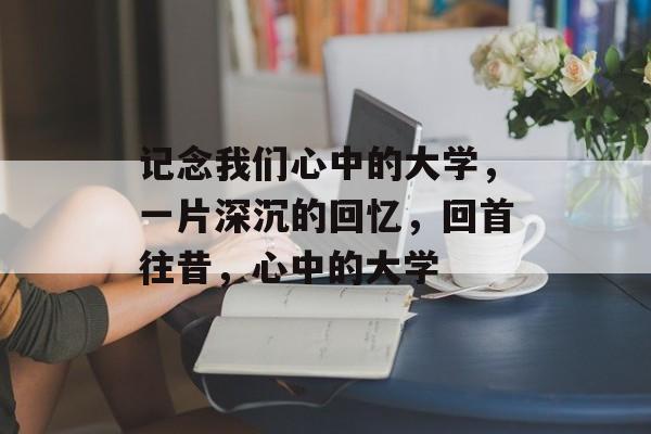 记念我们心中的大学,一片深沉的回忆,回首往昔,心中的大学 记念我们心中的大学,一片深沉的回忆,回首往昔,心中的大学