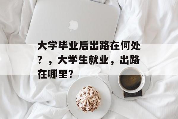大学毕业后出路在何处?,大学生就业,出路在哪里? 大学毕业后出路在何处?,大学生就业,出路在哪里?