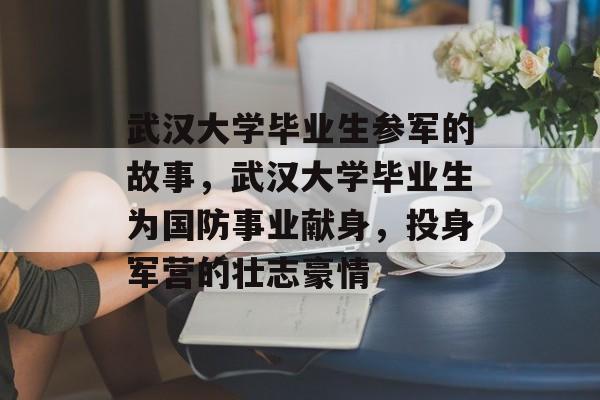 武汉大学毕业生参军的故事,武汉大学毕业生为国防事业献身,投身军营的壮志豪情 武汉大学毕业生参军的故事,武汉大学毕业生为国防事业献身,投身军营的壮志豪情