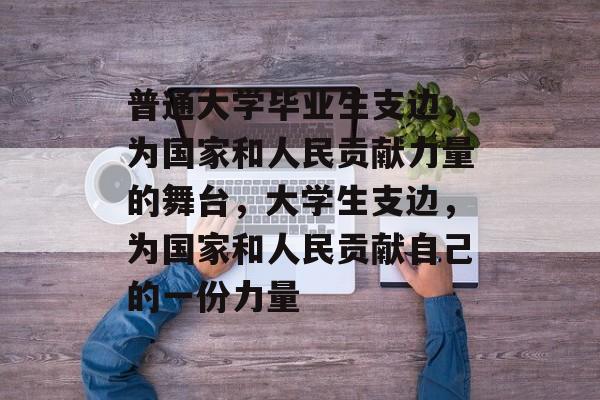 普通大学毕业生支边，为国家和人民贡献力量的舞台，大学生支边，为国家和人民贡献自己的一份力量