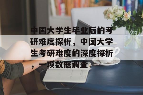 中国大学生毕业后的考研难度探析,中国大学生考研难度的深度探析,一项数据调查 中国大学生毕业后的考研难度探析,中国大学生考研难度的深度探析,一项数据调查