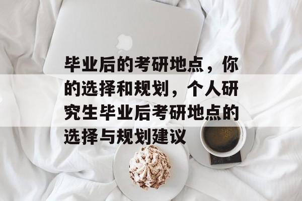 毕业后的考研地点，你的选择和规划，个人研究生毕业后考研地点的选择与规划建议