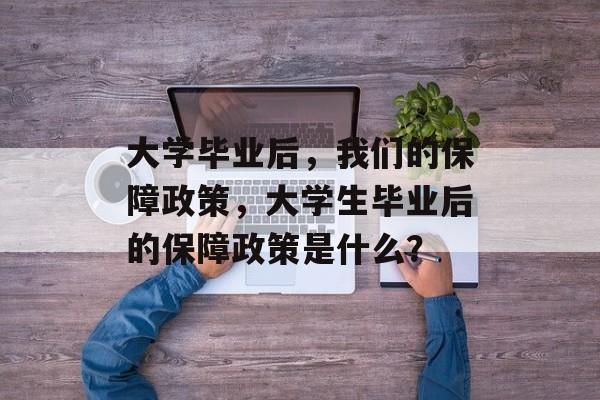 大学毕业后，我们的保障政策，大学生毕业后的保障政策是什么？