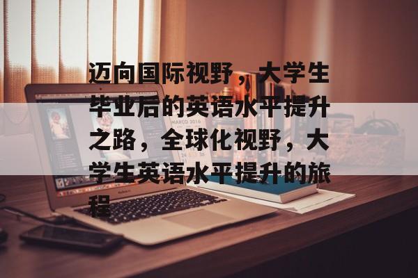 迈向国际视野,大学生毕业后的英语水平提升之路,全球化视野,大学生英语水平提升的旅程 迈向国际视野,大学生毕业后的英语水平提升之路,全球化视野,大学生英语水平提升的旅程